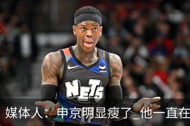 媒体人：申京明显瘦了 他一直在与一位专业的运动营养师合作